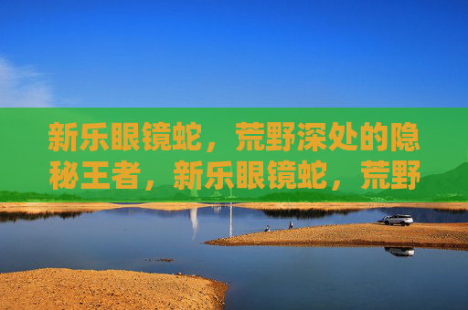 新乐眼镜蛇，荒野深处的隐秘王者，新乐眼镜蛇，荒野深处的隐秘王者