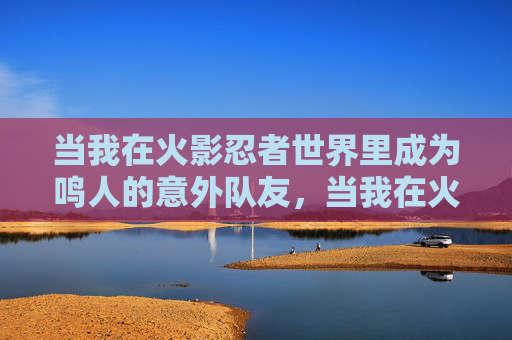 当我在火影忍者世界里成为鸣人的意外队友，当我在火影世界意外成为鸣人的队友