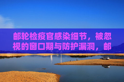 邮轮检疫官感染细节，被忽视的窗口期与防护漏洞，邮轮检疫官感染细节，被忽视的窗口期与防护漏洞