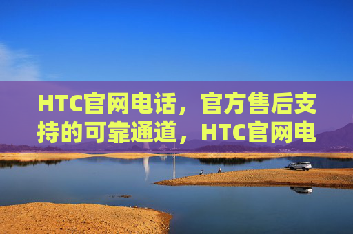 HTC官网电话，官方售后支持的可靠通道，HTC官网电话，官方售后支持的可靠通道