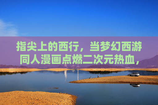 指尖上的西行，当梦幻西游同人漫画点燃二次元热血，指尖西行，梦幻西游同人漫画点燃二次元热血