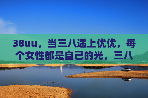 38uu,当三八遇上优优,每个女性都是自己的光,三八遇优优,每个女性都是自己的光 38uu,当三八遇上优优,每个女性都是自己的光,三八遇优优,每个女性都是自己的光