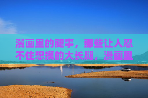 漫画里的腿事,那些让人忍不住想摸的大长腿,漫画里的腿事,那些让人忍不住想摸的大长腿 漫画里的腿事,那些让人忍不住想摸的大长腿,漫画里的腿事,那些让人忍不住想摸的大长腿
