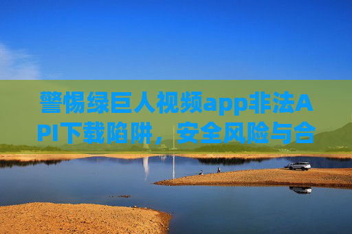 警惕绿巨人视频app非法API下载陷阱,安全风险与合规指南,警惕绿巨人视频app非法API下载陷阱,安全风险与合规指南 警惕绿巨人视频app非法API下载陷阱,安全风险与合规指南,警惕绿巨人视频app非法API下载陷阱,安全风险与合规指南