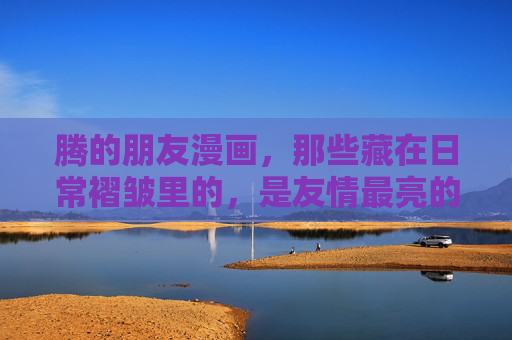 腾的朋友漫画,那些藏在日常褶皱里的,是友情最亮的光,褶皱里的光,腾的朋友漫画 腾的朋友漫画,那些藏在日常褶皱里的,是友情最亮的光,褶皱里的光,腾的朋友漫画