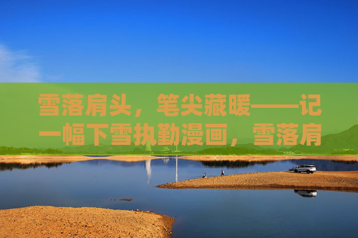 雪落肩头,笔尖藏暖——记一幅下雪执勤漫画,雪落肩头,执勤藏暖 雪落肩头,笔尖藏暖——记一幅下雪执勤漫画,雪落肩头,执勤藏暖
