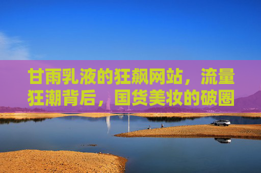 甘雨乳液的狂飙网站,流量狂潮背后,国货美妆的破圈之路 甘雨乳液的狂飙网站,流量狂潮背后,国货美妆的破圈之路