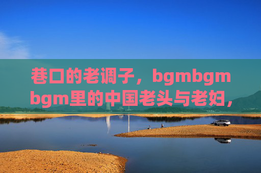 巷口的老调子,bgmbgmbgm里的中国老头与老妇,bgmbgm巷口,中国老头老妇的老调子 巷口的老调子,bgmbgmbgm里的中国老头与老妇,bgmbgm巷口,中国老头老妇的老调子