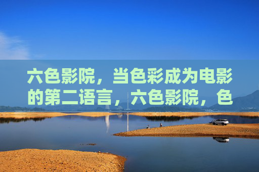 六色影院,当色彩成为电影的第二语言,六色影院,色彩,电影的第二语言 六色影院,当色彩成为电影的第二语言,六色影院,色彩,电影的第二语言