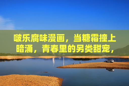 啵乐腐味漫画，当糖霜撞上暗涌，青春里的另类甜宠，糖霜撞暗涌，青春腐味甜宠