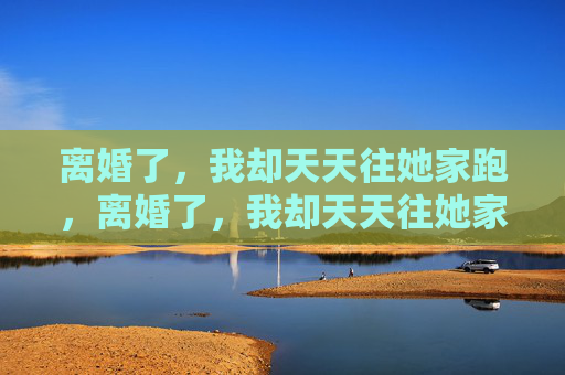 离婚了,我却天天往她家跑,离婚了,我却天天往她家跑 离婚了,我却天天往她家跑,离婚了,我却天天往她家跑
