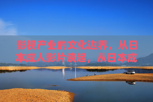 影视产业的文化边界,从日本成人影片谈起,从日本成人影片看影视产业的文化边界 影视产业的文化边界,从日本成人影片谈起,从日本成人影片看影视产业的文化边界