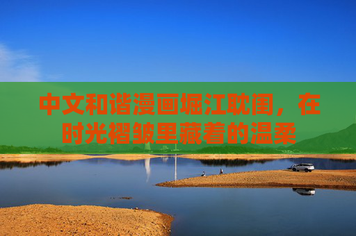 中文和谐漫画堀江耽闺,在时光褶皱里藏着的温柔 中文和谐漫画堀江耽闺,在时光褶皱里藏着的温柔