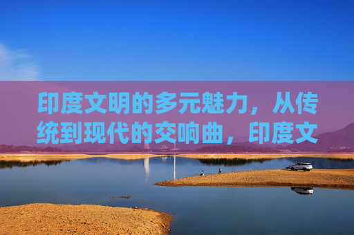 印度文明的多元魅力,从传统到现代的交响曲,印度文明,传统与现代的多元交响 印度文明的多元魅力,从传统到现代的交响曲,印度文明,传统与现代的多元交响