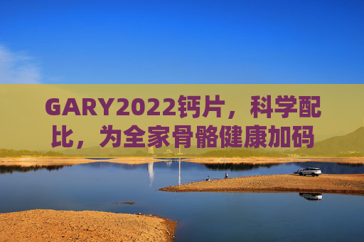 GARY2022钙片,科学配比,为全家骨骼健康加码 GARY2022钙片,科学配比,为全家骨骼健康加码
