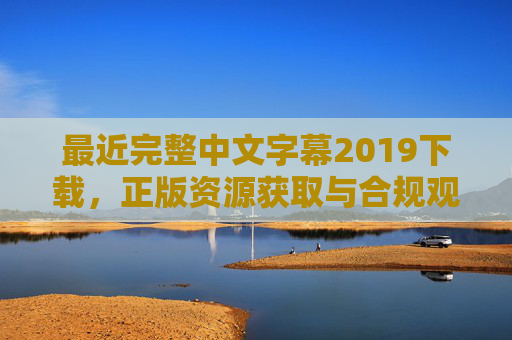 最近完整中文字幕2019下载,正版资源获取与合规观看指南 最近完整中文字幕2019下载,正版资源获取与合规观看指南