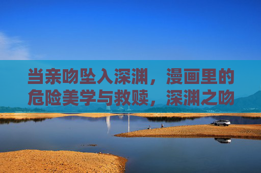 当亲吻坠入深渊,漫画里的危险美学与救赎,深渊之吻,漫画中的危险美学与救赎 当亲吻坠入深渊,漫画里的危险美学与救赎,深渊之吻,漫画中的危险美学与救赎