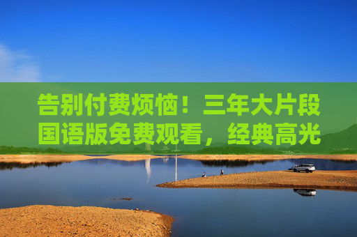告别付费烦恼！三年大片段国语版免费观看，经典高光时刻一键直达，告别付费烦恼！三年大片段国语版免费观看，经典高光时刻一键直达
