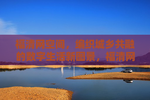 福清网空间，编织城乡共融的数字生活新图景，福清网空间，编织城乡共融的数字生活新图景