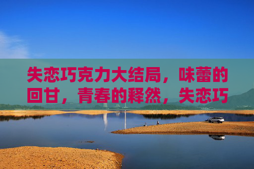 失恋巧克力大结局,味蕾的回甘,青春的释然,失恋巧克力大结局,味蕾回甘,青春释然 失恋巧克力大结局,味蕾的回甘,青春的释然,失恋巧克力大结局,味蕾回甘,青春释然