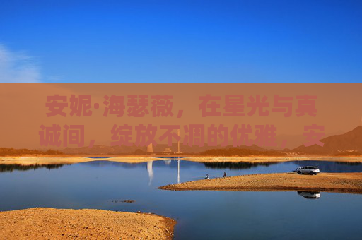 安妮·海瑟薇，在星光与真诚间，绽放不凋的优雅，安妮·海瑟薇，星光真诚间，优雅永绽