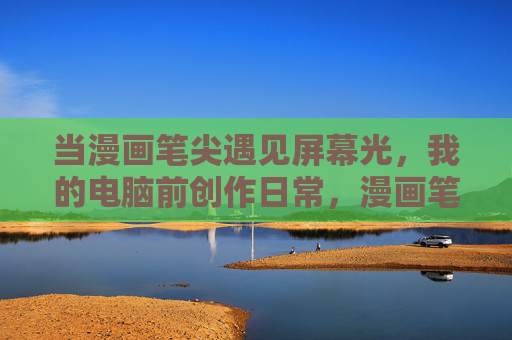 当漫画笔尖遇见屏幕光,我的电脑前创作日常,漫画笔尖遇见屏幕光,我的创作日常 当漫画笔尖遇见屏幕光,我的电脑前创作日常,漫画笔尖遇见屏幕光,我的创作日常