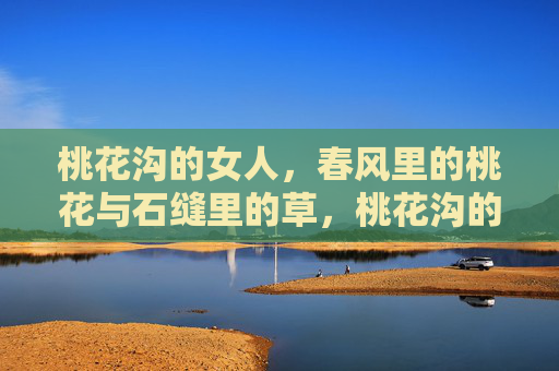 桃花沟的女人,春风里的桃花与石缝里的草,桃花沟的女人,春风桃花与石缝草 桃花沟的女人,春风里的桃花与石缝里的草,桃花沟的女人,春风桃花与石缝草