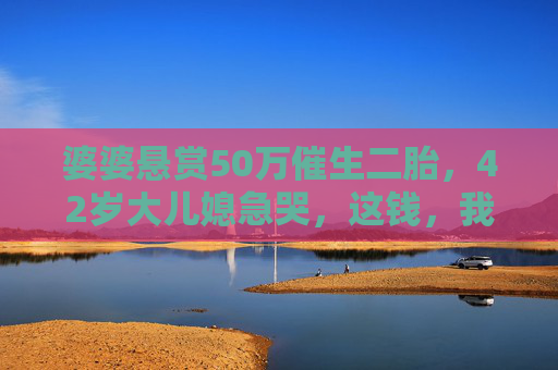 婆婆悬赏50万催生二胎,42岁大儿媳急哭,这钱,我敢要吗?婆婆悬赏50万催生二胎,42岁大儿媳急哭,这钱,我敢要吗? 婆婆悬赏50万催生二胎,42岁大儿媳急哭,这钱,我敢要吗?婆婆悬赏50万催生二胎,42岁大儿媳急哭,这钱,我敢要吗?