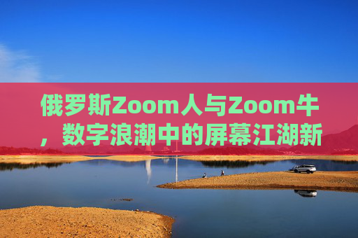 俄罗斯Zoom人与Zoom牛,数字浪潮中的屏幕江湖新势力,俄罗斯Zoom新势力,数字浪潮下的屏幕江湖 俄罗斯Zoom人与Zoom牛,数字浪潮中的屏幕江湖新势力,俄罗斯Zoom新势力,数字浪潮下的屏幕江湖