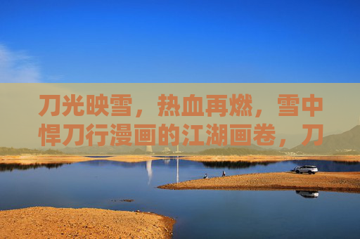 刀光映雪,热血再燃,雪中悍刀行漫画的江湖画卷,刀光映雪热血燃,雪中悍刀行江湖卷 刀光映雪,热血再燃,雪中悍刀行漫画的江湖画卷,刀光映雪热血燃,雪中悍刀行江湖卷