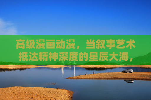 高级漫画动漫，当叙事艺术抵达精神深度的星辰大海，高级漫画动漫的叙事艺术，精神深度的星辰大海