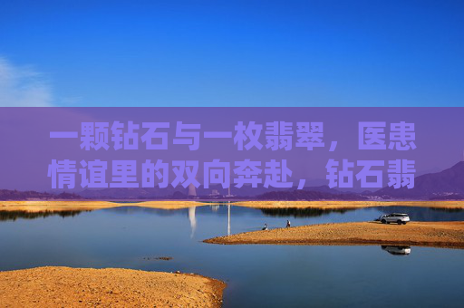 一颗钻石与一枚翡翠,医患情谊里的双向奔赴,钻石翡翠映医患,双向奔赴见深情 一颗钻石与一枚翡翠,医患情谊里的双向奔赴,钻石翡翠映医患,双向奔赴见深情