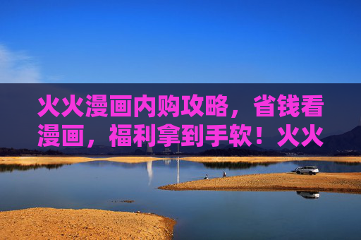 火火漫画内购攻略,省钱看漫画,福利拿到手软!火火漫画内购攻略,省钱福利拿到手软 火火漫画内购攻略,省钱看漫画,福利拿到手软!火火漫画内购攻略,省钱福利拿到手软