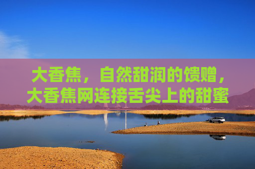 大香焦,自然甜润的馈赠,大香焦网连接舌尖上的甜蜜 大香焦,自然甜润的馈赠,大香焦网连接舌尖上的甜蜜