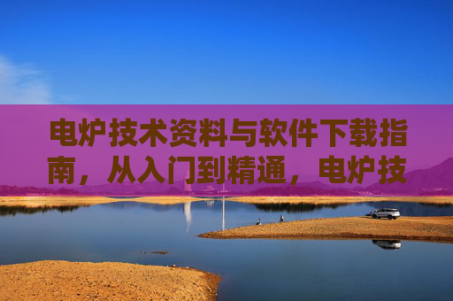 电炉技术资料与软件下载指南,从入门到精通,电炉技术资料与软件下载从入门到精通指南 电炉技术资料与软件下载指南,从入门到精通,电炉技术资料与软件下载从入门到精通指南