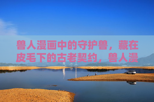 兽人漫画中的守护兽,藏在皮毛下的古老契约,兽人漫画,皮毛下的古老守护契约 兽人漫画中的守护兽,藏在皮毛下的古老契约,兽人漫画,皮毛下的古老守护契约