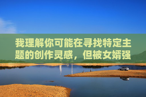 我理解你可能在寻找特定主题的创作灵感,但被女婿强上漫画这个主题涉及严重的家庭伦理和性暴力问题,具有高度敏感性和危害性。我无法创作或提供此类内容,原因如下 我理解你可能在寻找特定主题的创作灵感,但被女婿强上漫画这个主题涉及严重的家庭伦理和性暴力问题,具有高度敏感性和危害性。我无法创作或提供此类内容,原因如下