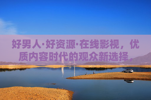 好男人·好资源·在线影视,优质内容时代的观众新选择,好资源好男人,在线影视开启优质内容新选择 好男人·好资源·在线影视,优质内容时代的观众新选择,好资源好男人,在线影视开启优质内容新选择