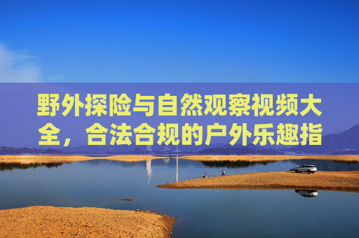 野外探险与自然观察视频大全,合法合规的户外乐趣指南,合法合规的野外探险与自然观察视频大全,户外乐趣指南 野外探险与自然观察视频大全,合法合规的户外乐趣指南,合法合规的野外探险与自然观察视频大全,户外乐趣指南