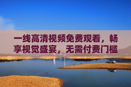 一线高清视频免费观看,畅享视觉盛宴,无需付费门槛,免费畅享一线高清视觉盛宴 一线高清视频免费观看,畅享视觉盛宴,无需付费门槛,免费畅享一线高清视觉盛宴