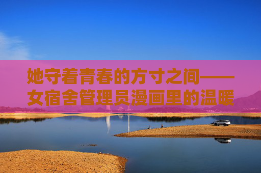 她守着青春的方寸之间——女宿舍管理员漫画里的温暖与烟火,青春方寸间的温暖烟火——女宿舍管理员漫画 她守着青春的方寸之间——女宿舍管理员漫画里的温暖与烟火,青春方寸间的温暖烟火——女宿舍管理员漫画