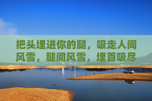 把头埋进你的腿，吸走人间风雪，腿间风雪，埋首吸尽