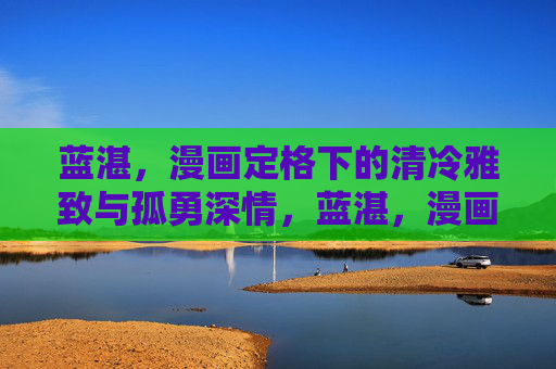 蓝湛,漫画定格下的清冷雅致与孤勇深情,蓝湛,漫画定格下的清冷孤勇与深情雅致 蓝湛,漫画定格下的清冷雅致与孤勇深情,蓝湛,漫画定格下的清冷孤勇与深情雅致