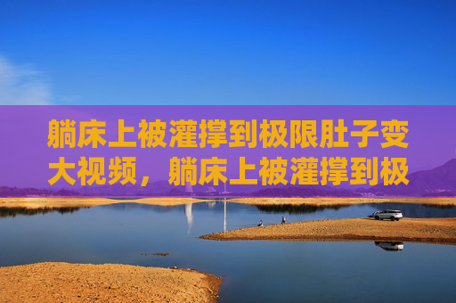 躺床上被灌撑到极限肚子变大视频,躺床上被灌撑到极限肚子变大视频 躺床上被灌撑到极限肚子变大视频,躺床上被灌撑到极限肚子变大视频