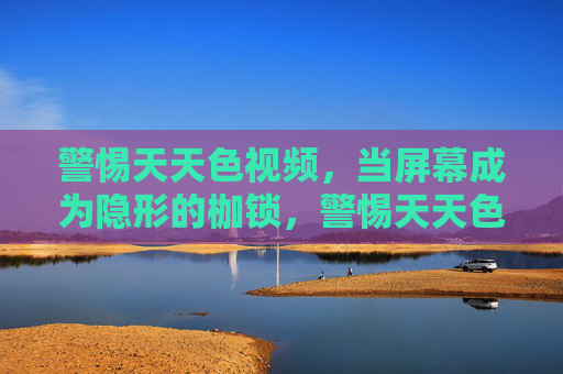 警惕天天色视频,当屏幕成为隐形的枷锁,警惕天天色视频,屏幕成隐形枷锁 警惕天天色视频,当屏幕成为隐形的枷锁,警惕天天色视频,屏幕成隐形枷锁
