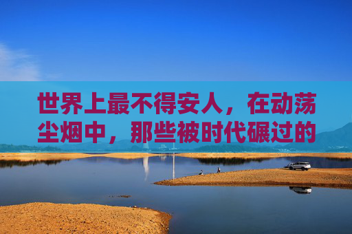世界上最不得安人,在动荡尘烟中,那些被时代碾过的呼吸,动荡尘烟,被碾过的呼吸 世界上最不得安人,在动荡尘烟中,那些被时代碾过的呼吸,动荡尘烟,被碾过的呼吸