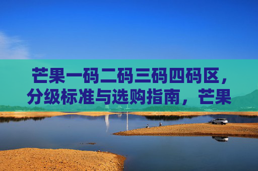 芒果一码二码三码四码区,分级标准与选购指南,芒果一至四码区分级标准与选购指南 芒果一码二码三码四码区,分级标准与选购指南,芒果一至四码区分级标准与选购指南