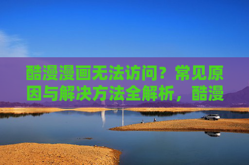 酷漫漫画无法访问？常见原因与解决方法全解析，酷漫漫画无法访问？常见原因与解决方法全解析