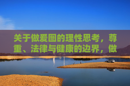关于做爰图的理性思考,尊重、法律与健康的边界,做爰图的理性思考,尊重、法律与健康的边界 关于做爰图的理性思考,尊重、法律与健康的边界,做爰图的理性思考,尊重、法律与健康的边界