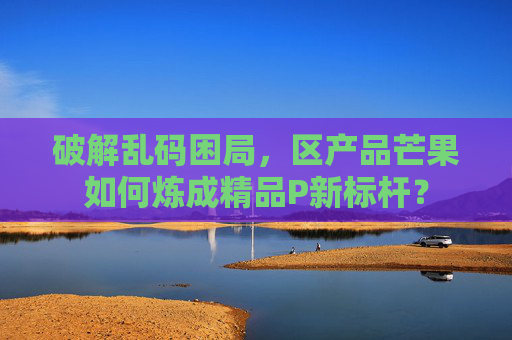 破解乱码困局,区产品芒果如何炼成精品P新标杆? 破解乱码困局,区产品芒果如何炼成精品P新标杆?